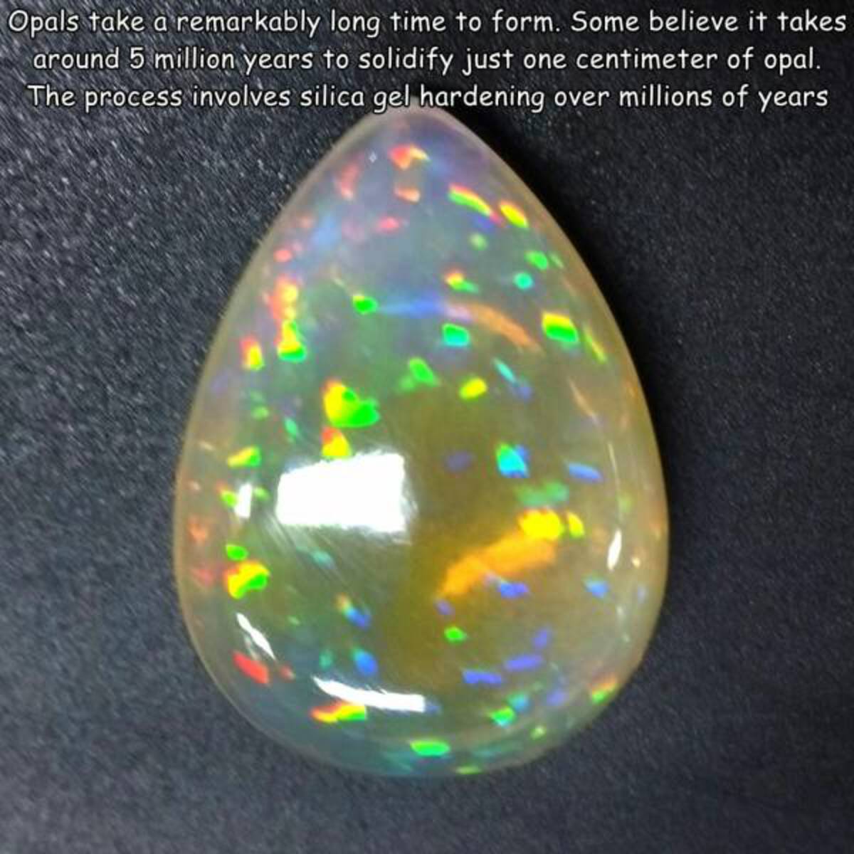 opal - Opals take a remarkably long time to form. Some believe it takes around 5 million years to solidify just one centimeter of opal. The process involves silica gel hardening over millions of years