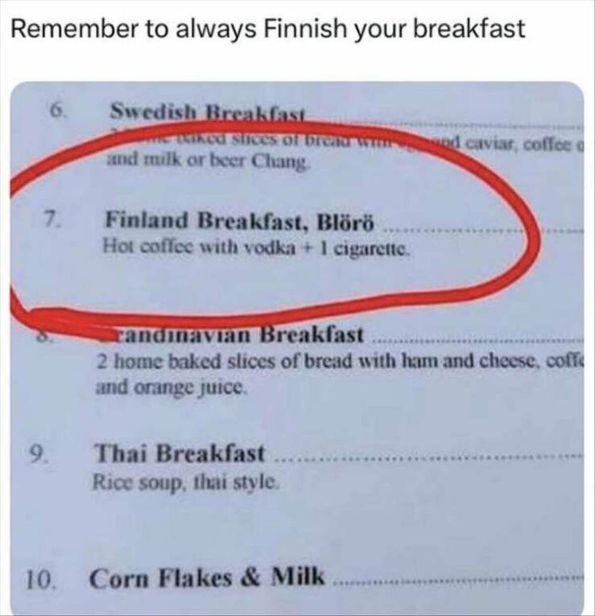 document - Remember to always Finnish your breakfast Swedish Breakfast me kiked slices of brend and milk or beer Chang. 7. Finland Breakfast, Blr Hot coffee with vodka 1 cigarette. nd caviar, coffee randinavian Breakfast 2 home baked slices of bread with 