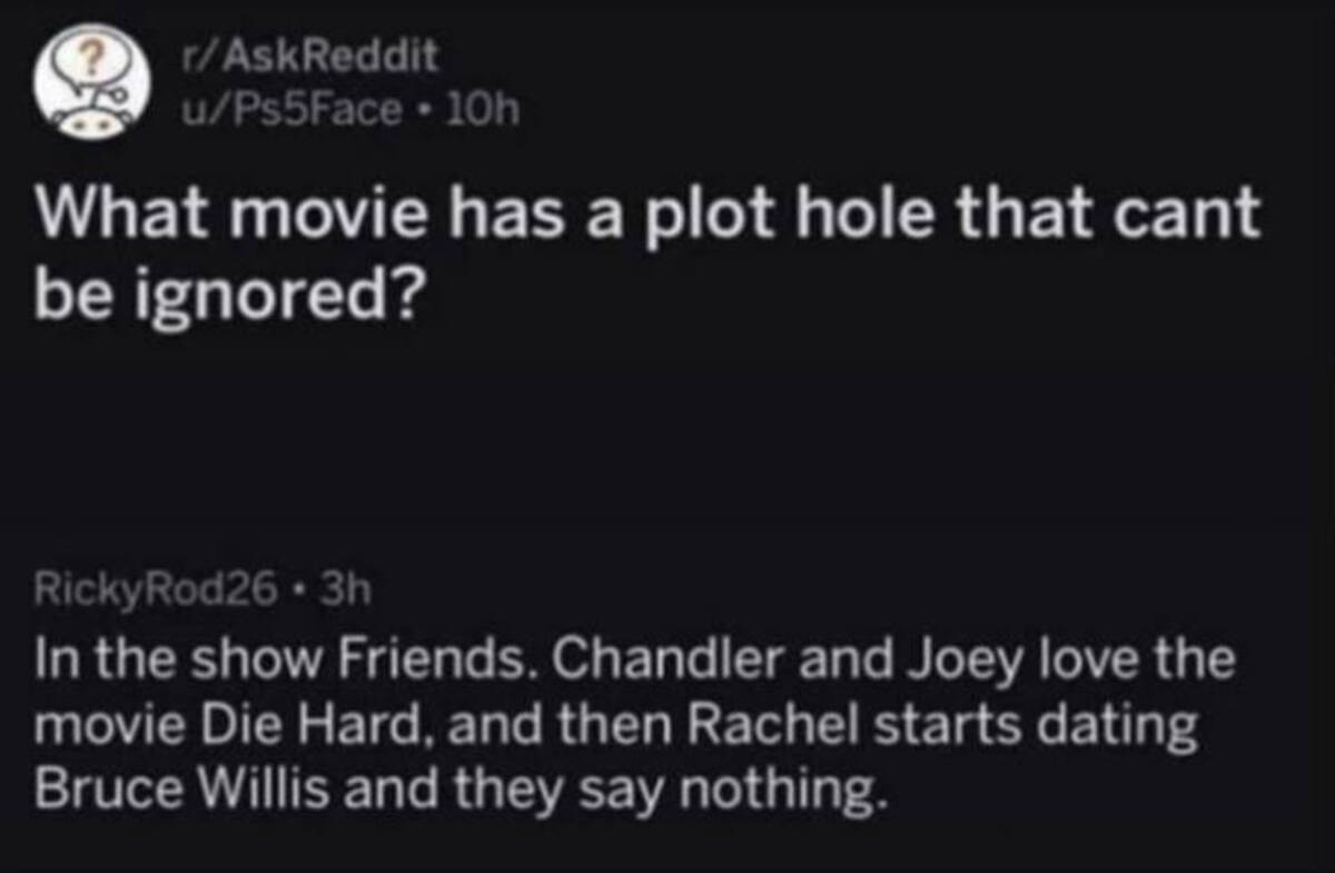 screenshot - rAskReddit uPs5Face 10h What movie has a plot hole that cant be ignored? RickyRod26.3h In the show Friends. Chandler and Joey love the movie Die Hard, and then Rachel starts dating Bruce Willis and they say nothing.