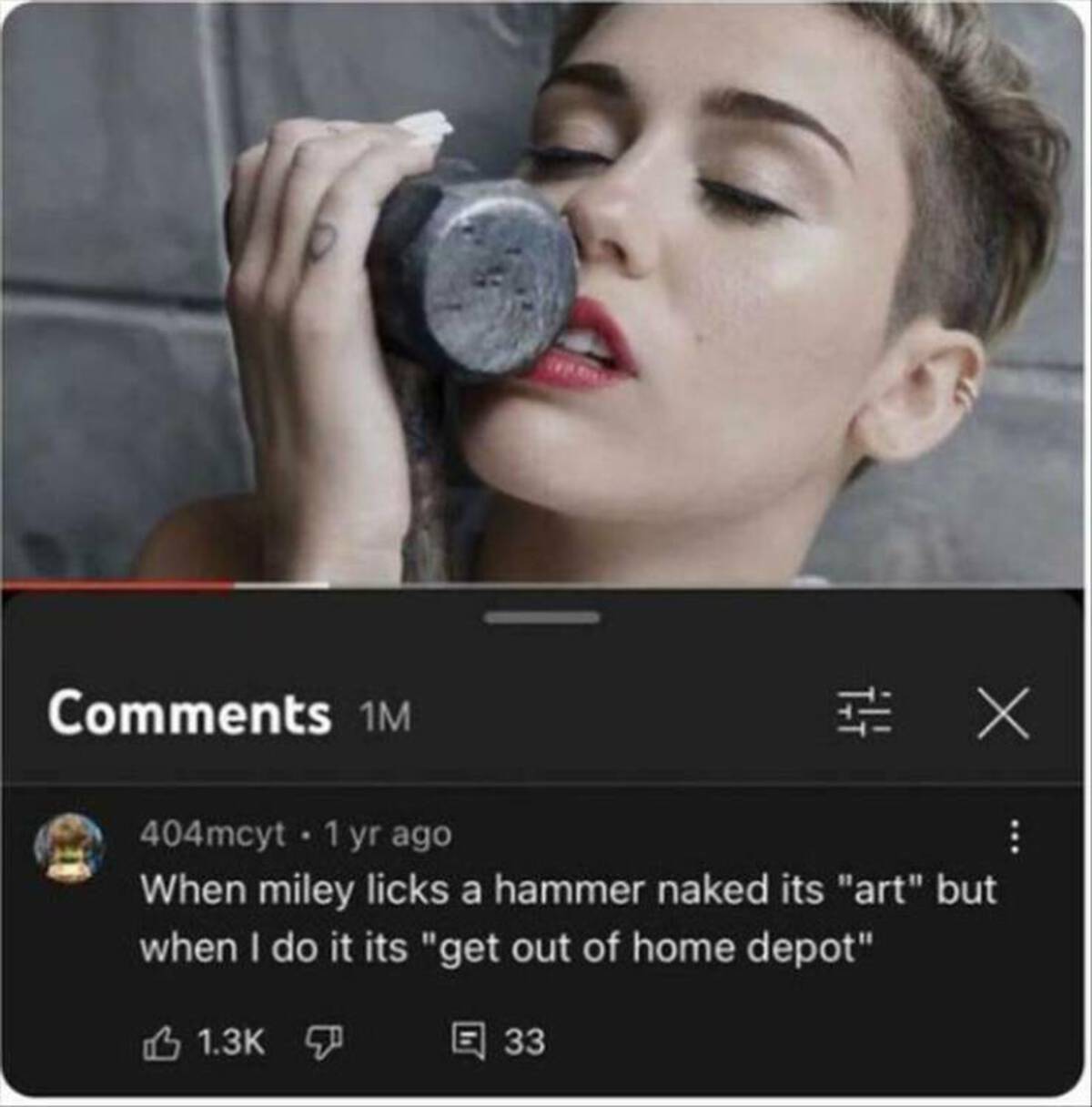 Miley Cyrus - 1M 404mcyt 1 yr ago X When miley licks a hammer naked its "art" but when I do it its "get out of home depot" 33