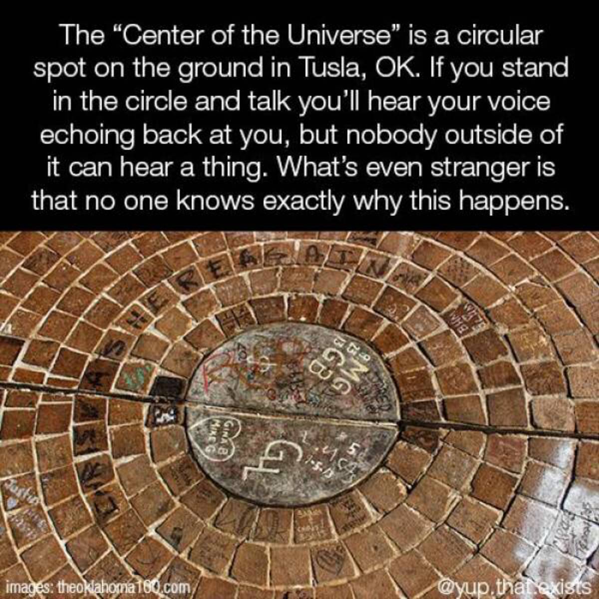 cobblestone - The "Center of the Universe" is a circular spot on the ground in Tusla, Ok. If you stand in the circle and talk you'll hear your voice echoing back at you, but nobody outside of it can hear a thing. What's even stranger is that no one knows 