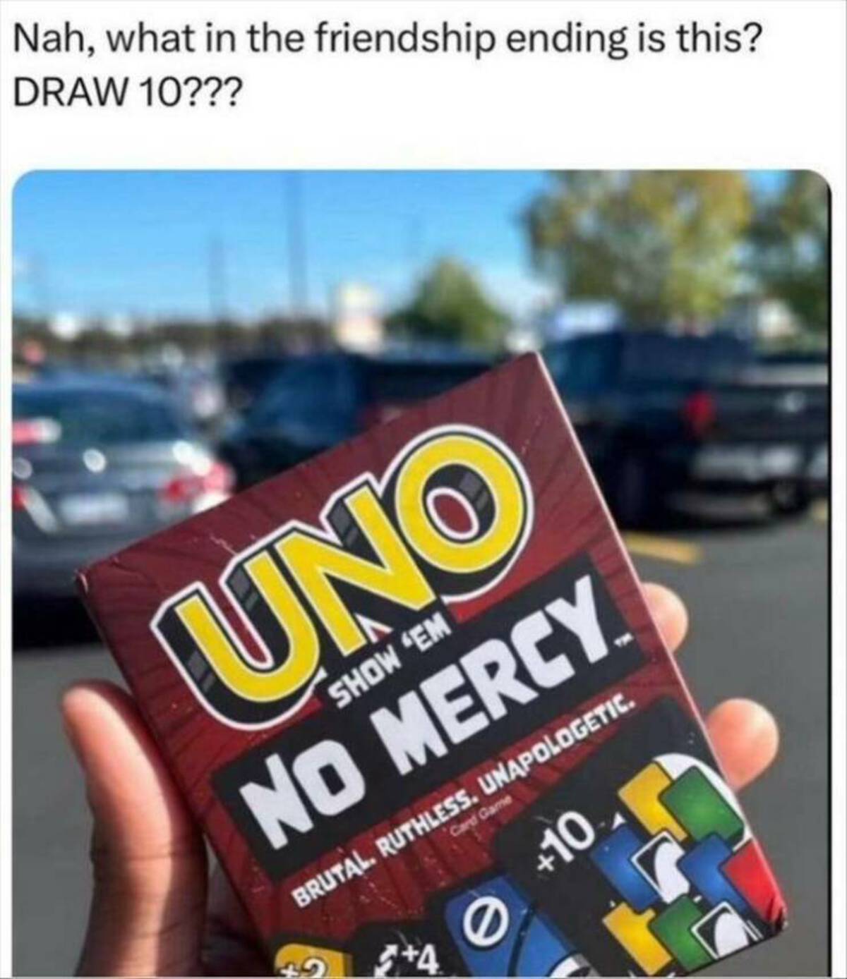 uno no mercy meme - Nah, what in the friendship ending is this? Draw 10??? Uno Show 'Em No Mercy. Brutal. Ruthless. Unapologetic. 4 0 Card Game 10