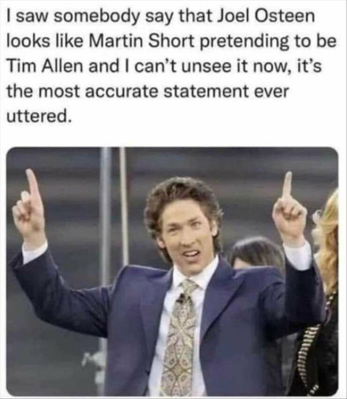 joe olson church - I saw somebody say that Joel Osteen looks Martin Short pretending to be Tim Allen and I can't unsee it now, it's the most accurate statement ever uttered.