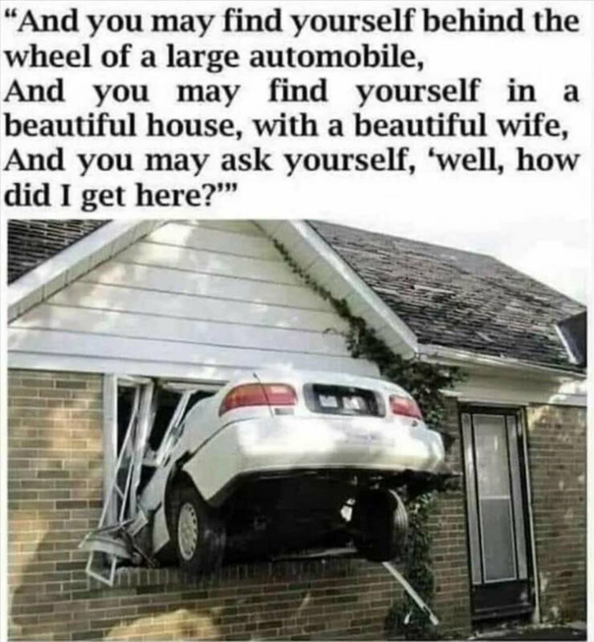 not my beautiful house meme - "And you may find yourself behind the wheel of a large automobile, And you may find yourself in a beautiful house, with a beautiful wife, And you may ask yourself, 'well, how did I get here?""