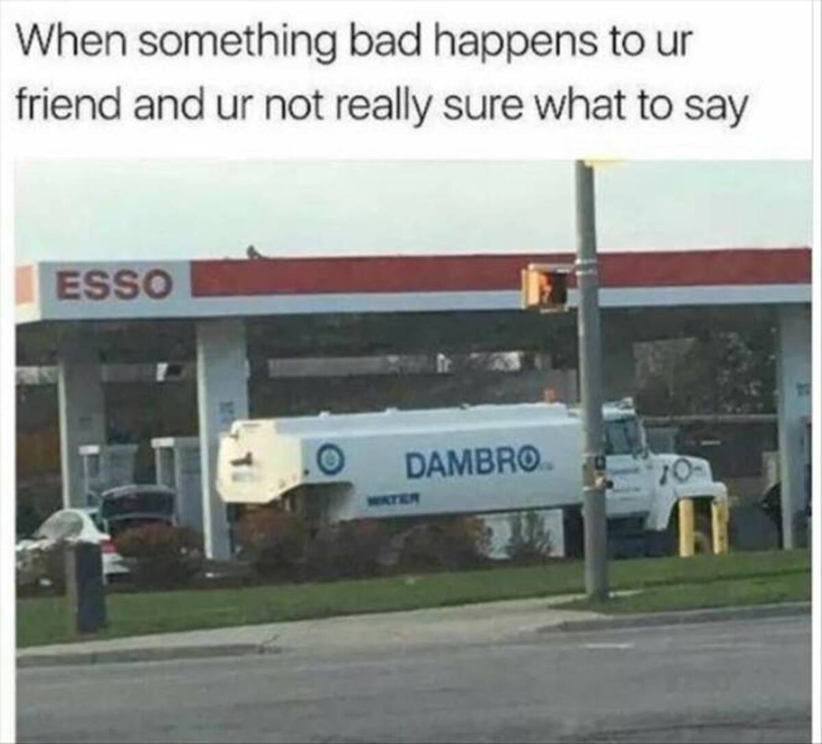 dambro meme - When something bad happens to ur friend and ur not really sure what to say Esso Dambrom Water