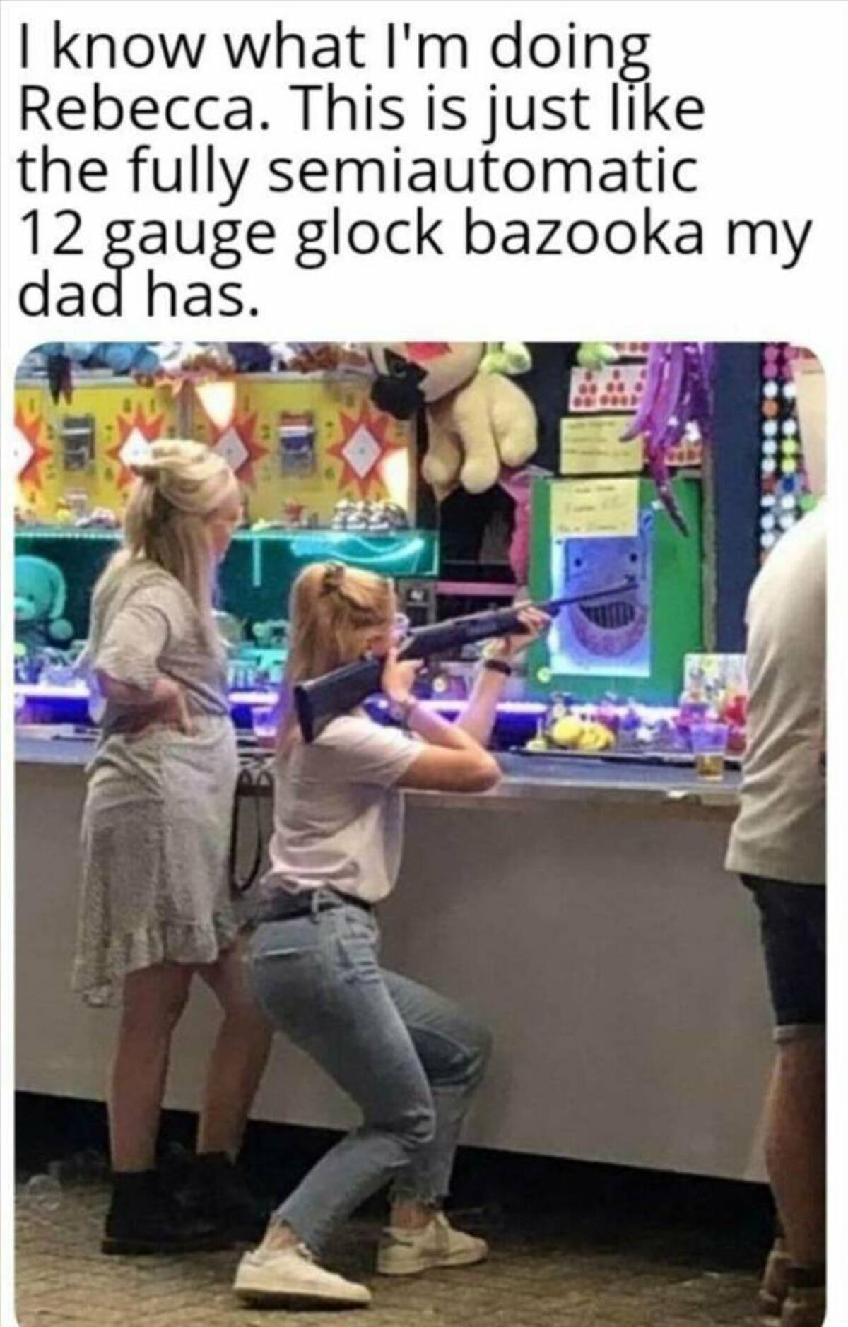 girl - I know what I'm doing Rebecca. This is just the fully semiautomatic 12 gauge glock bazooka my dad has.