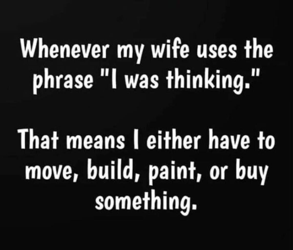 darkness - Whenever my wife uses the phrase "I was thinking." That means I either have to move, build, paint, or buy something.