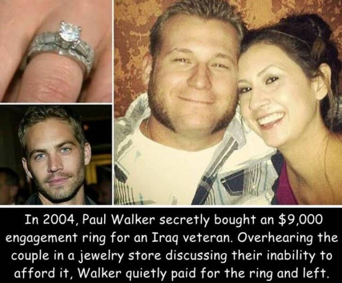 Paul Walker - In 2004, Paul Walker secretly bought an $9,000 engagement ring for an Iraq veteran. Overhearing the couple in a jewelry store discussing their inability to afford it, Walker quietly paid for the ring and left.