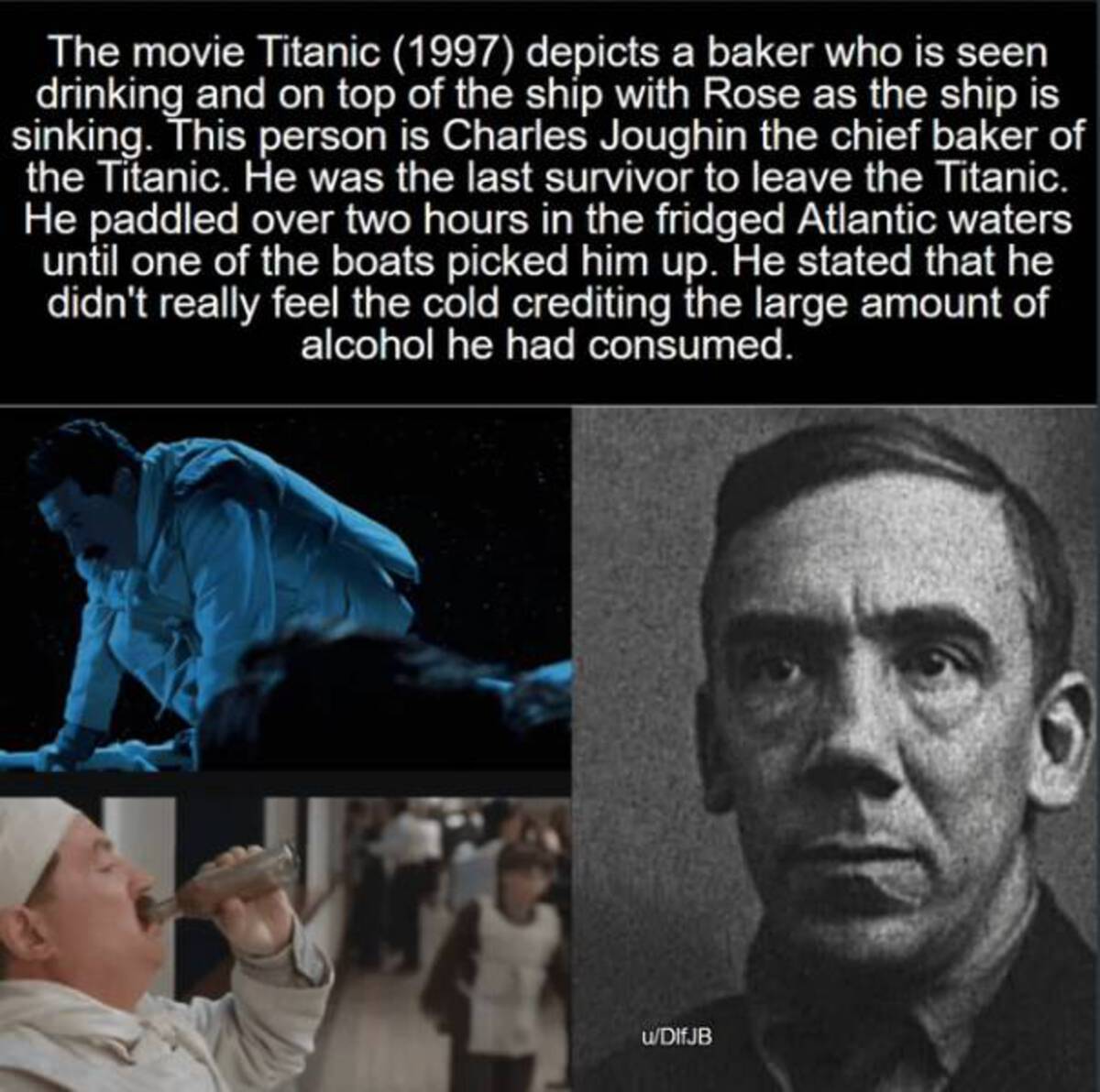 baker on the titanic - The movie Titanic 1997 depicts a baker who is seen drinking and on top of the ship with Rose as the ship is sinking. This person is Charles Joughin the chief baker of the Titanic. He was the last survivor to leave the Titanic. He pa