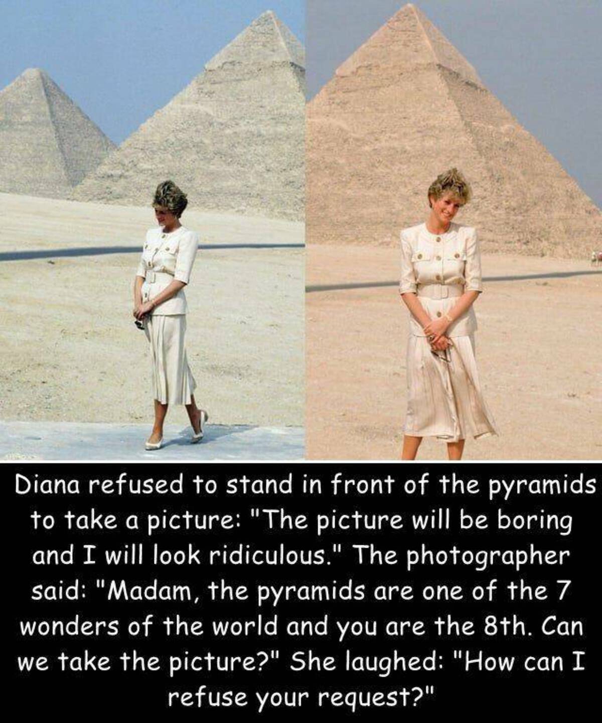 pyramid - Diana refused to stand in front of the pyramids to take a picture "The picture will be boring and I will look ridiculous." The photographer said "Madam, the pyramids are one of the 7 wonders of the world and you are the 8th. Can we take the pict