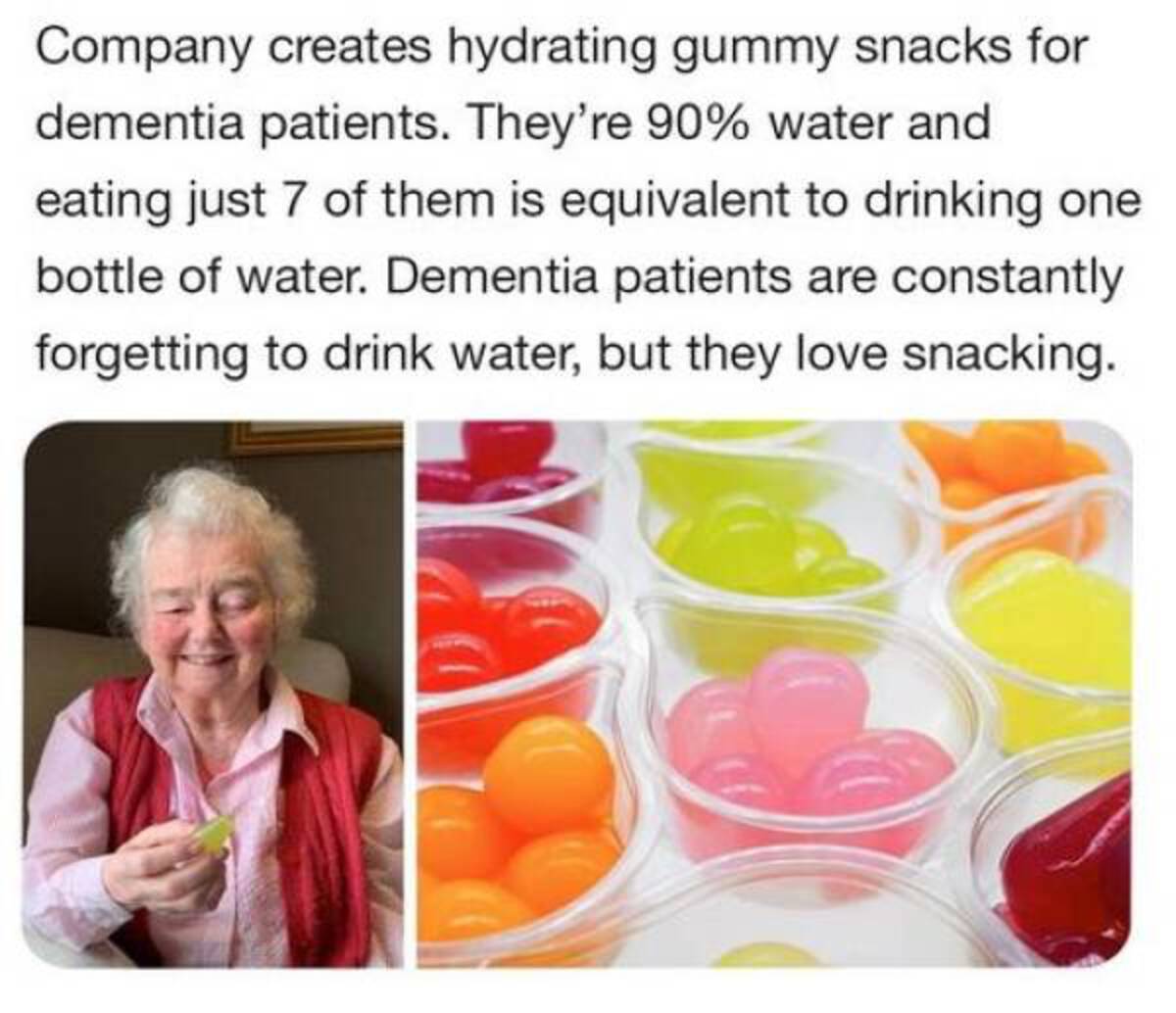 jelly drops - Company creates hydrating gummy snacks for dementia patients. They're 90% water and eating just 7 of them is equivalent to drinking one bottle of water. Dementia patients are constantly forgetting to drink water, but they love snacking.