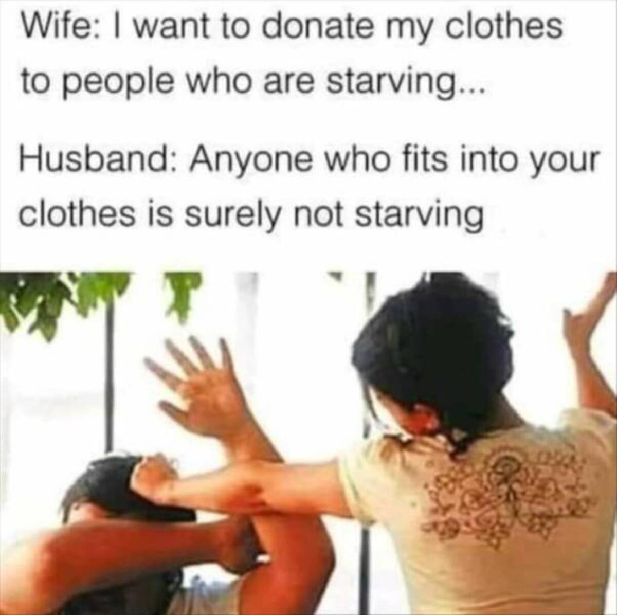 Wife I want to donate my clothes to people who are starving.... Husband Anyone who fits into your clothes is surely not starving