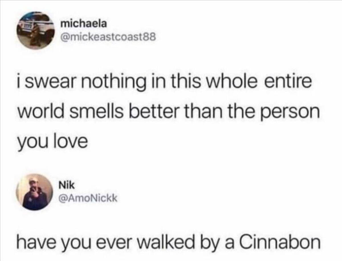 nothing smells better than the person you love have you walked by a cinnabon - michaela i swear nothing in this whole entire world smells better than the person you love Nik have you ever walked by a Cinnabon