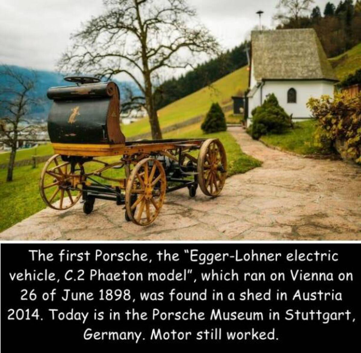 The first Porsche, the "EggerLohner electric vehicle, C.2 Phaeton model", which ran on Vienna on 26 of , was found in a shed in Austria 2014. Today is in the Porsche Museum in Stuttgart, Germany. Motor still worked.