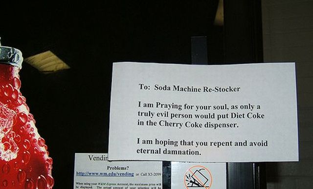 To Soda Machine ReStocker I am Praying for your soul, as only a truly evil person would put Diet Coke in the Cherry Coke dispenser. I am hoping that you repent and avoid eternal damnation. Vendir Problems? hero d ing Call X3209 WewVIVE A We The