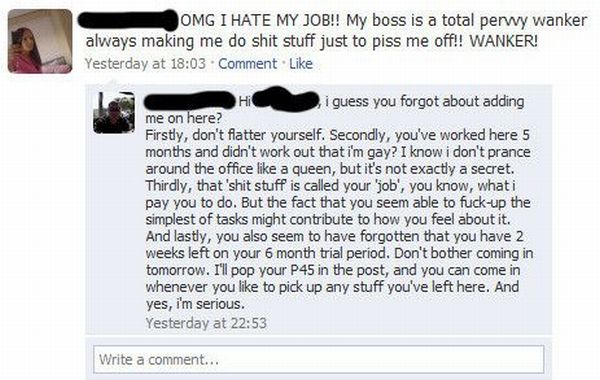 fired over facebook - Omg I Hate My Job!! My boss is a total perwy wanker always making me do shit stuff just to piss me off!! Wanker! Yesterday at . Comment i guess you forgot about adding me on here? Firstly, don't flatter yourself. Secondly, you've wor