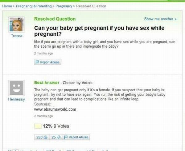 yahoo answers fail - Home > Pregnancy & Parenting > Pregnancy Resolved Question Treena Resolved Question Show me another Can your baby get pregnant if you have sex while pregnant? if you are pregnant with a baby girl, and you have sex while you are pregna