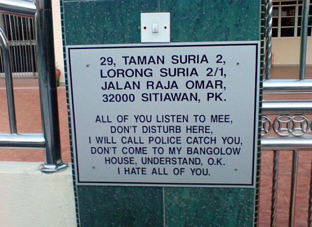 all of you listen to mee - 29, Taman Suria 2,. Lorong Suria 21, Jalan Raja O0 Sitiawan, Pk. All Of You Listen To Mee, Don'T Disturb Here, I Will Call Police Catch You, Don'T Come To My Bangolow House, Understand, O.K. I Hate All Of You.