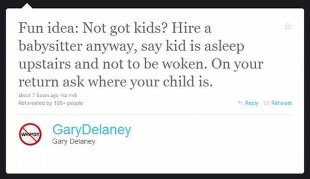handwriting - Fun idea Not got kids? Hire a babysitter anyway, say kid is asleep upstairs and not to be woken. On your return ask where your child is. about 5 hours ago via web Retweeted by 100 people Retweet Mary GaryDelaney Gary Delaney