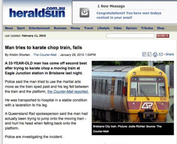 train - heraldsun 1 New Message Congratulations!! You have won todays contest in your area!! News Sport Entertainment Business Money Travel Lifestyle Video Opinion Tributes Shop Search Last Updated Man tries to karate chop train, fails By Kristin Shorten 