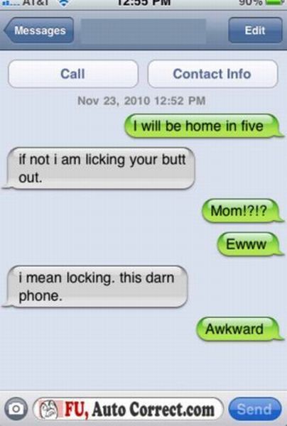 damn you autocorrect - ... Aigi 2. Pm 900 Messages Edit Call Contact Info I will be home in five if not i am licking your butt out. Mom!?!? Ewww i mean locking this darn phone. Awkward O F U, Auto Correct.com Send