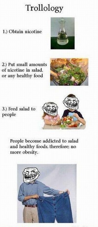 table - Trollology 1. Obtain nicotine 2. Put small amounts of nicotine in salad, or any healthy food 3. Feed salad to people People become addicted to salad and healthy foods, therefore; no more obesity.