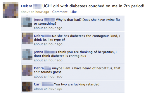 dumb facebook posts - Debra Ugh! girl with diabetees coughed on me in 7th period! about an hour ago Comment. Jenna Why is that bad? Does she have swine flu or something? about an hour ago Debra No she has diabetees the contagious kind, i think its type b?