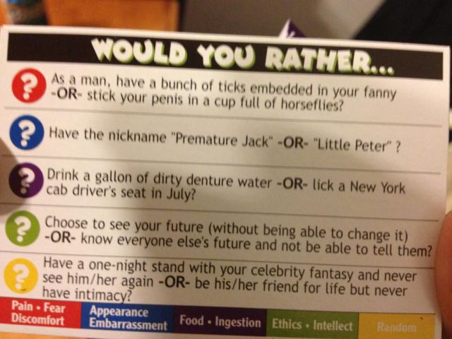 Would You Rather... As a man, have a bunch of ticks embedded in your fanny Or stick your penis in a cup full of horseflies? ? Have the nickname "Premature Jack" Or "Little Peter" ? Drink a gallon of dirty denture water Or lick a New York cab driver's seat