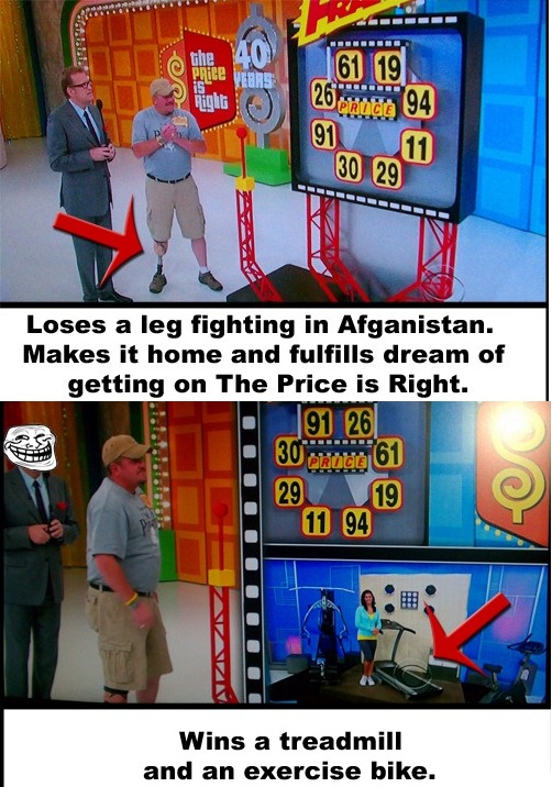 price is right funny - 29 61 19 Right 26 nude 94 91 30 29 Loses a leg fighting in Afganistan. Makes it home and fulfills dream of getting on The Price is Right. 91 26 30 brudt 61 29 19 11 94 Wins a treadmill and an exercise bike.