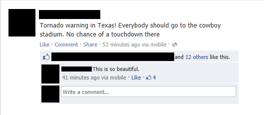 cringe worthy facebook posts - Tornado warning in Texas! Everybody should go to the cowboy stadium. No chance of a touchdown there Comment 53 minutes ago via mobile and 12 others this. This is so beautiful. 41 minutes ago via mobile. 4 Write a comment...