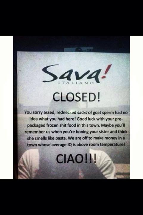 restaurant closing notice - Sava! Closed! Italiano You sorry assed, redneched sacks of goat sperm had no idea what you had here! Good luck with your pre packaged frozen shit food in this town. Maybe you'll remember us when you're boning your sister and th