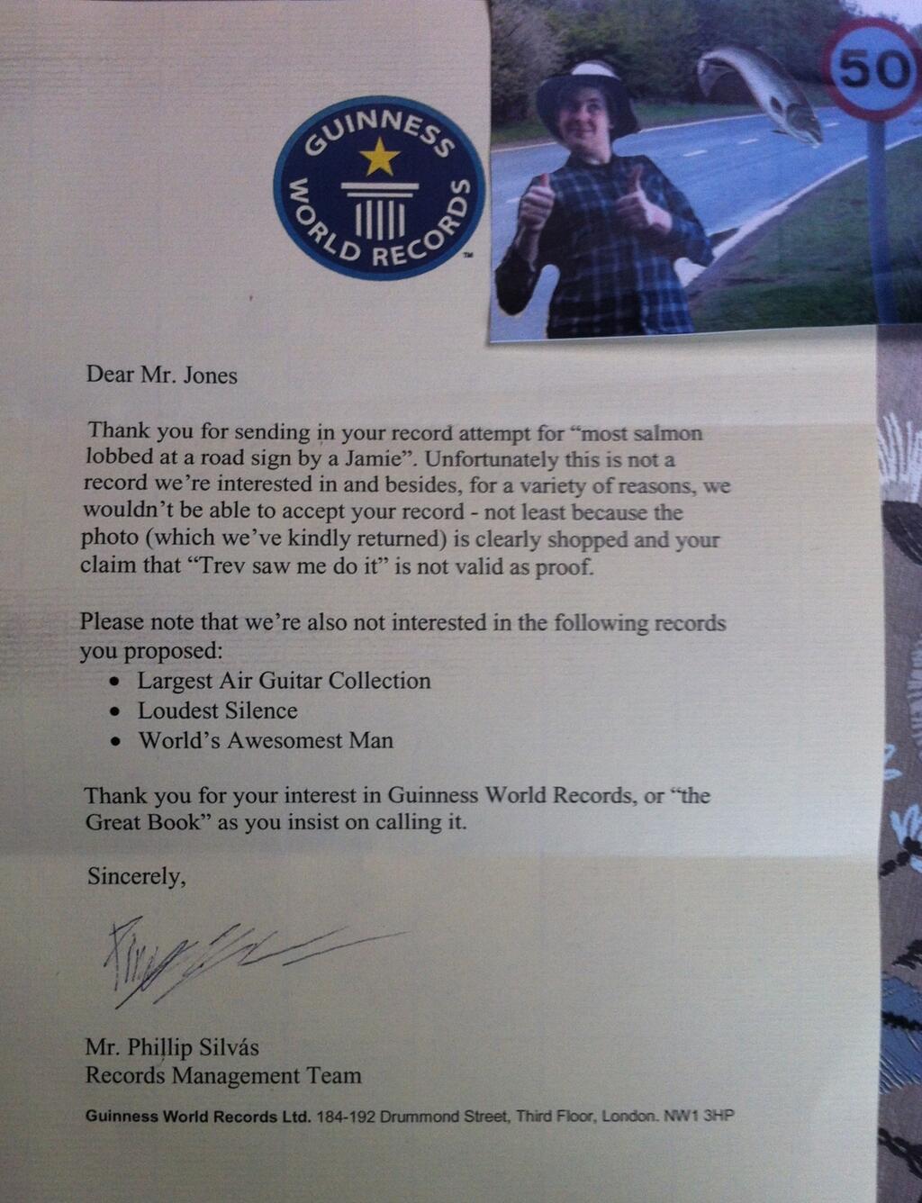 guinness world record rejection letter - Sess Guin Wo Dre Cor Dear Mr. Jones Thank you for sending in your record attempt for most salmon lobbed at a road sign by a Jamie". Unfortunately this is not a record we're interested in and besides, for a variety 