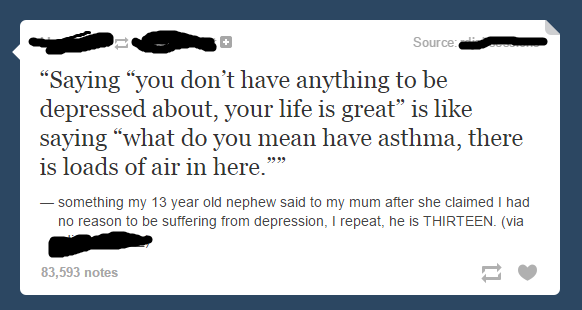 quotes - Source "Saying "you don't have anything to be depressed about, your life is great is saying "what do you mean have asthma, there is loads of air in here." something my 13 year old nephew said to my mum after she claimed I had no reason to be suff