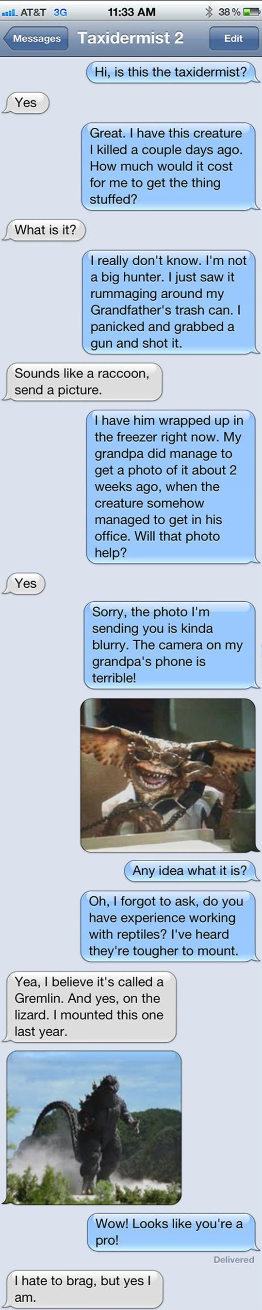 funny craigslist prank texts - mail. At&T 3G Messages Taxidermist 2 38% Edit Hi, is this the taxidermist? Yes Great. I have this creature I killed a couple days ago. How much would it cost for me to get the thing stuffed? What is it? I really don't know. 