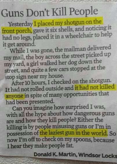 guns don t kill people story - Guns Don't Kill People Yesterday I placed my shotgun on the front porch, gave it six shells, and noticing it had no legs, placed it in a wheelchair to help it get around. While I was gone, the mailman delivered my mail, the 