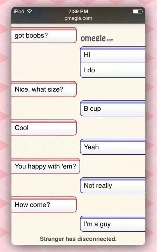 funny phone conversation - iPod omegle.com got boobs? omegle.com Hi I do Nice, what size? B cup Cool Yeah You happy with 'em? Not really How come? I'm a guy Stranger has disconnected.