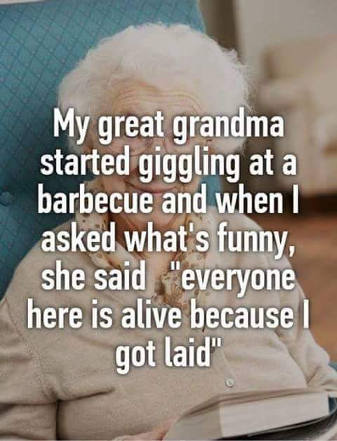 everyone here is alive because i got laid - My great grandma started giggling at a barbecue and when I asked what's funny, she said "everyone here is alive because I got laid"