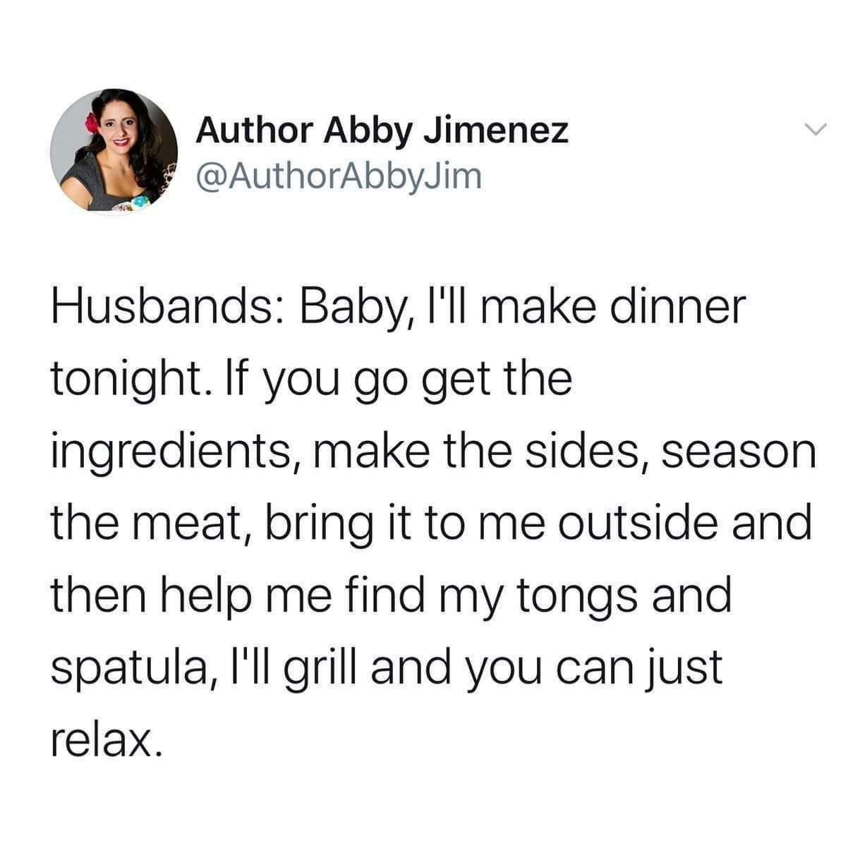 Monday Morning Randomness - husbands i ll make dinner tonight - Author Abby Jimenez Jim Husbands Baby, I'll make dinner tonight. If you go get the ingredients, make the sides, season the meat, bring it to me outside and then help me find my tongs and spat