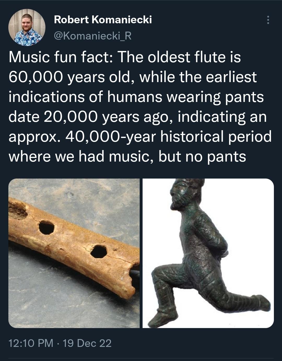 Monday Morning Randomness - flute from divje babe - Robert Komaniecki Music fun fact The oldest flute is 60,000 years old, while the earliest indications of humans wearing pants date 20,000 years ago, indicating an approx. 40,000year historical period whe