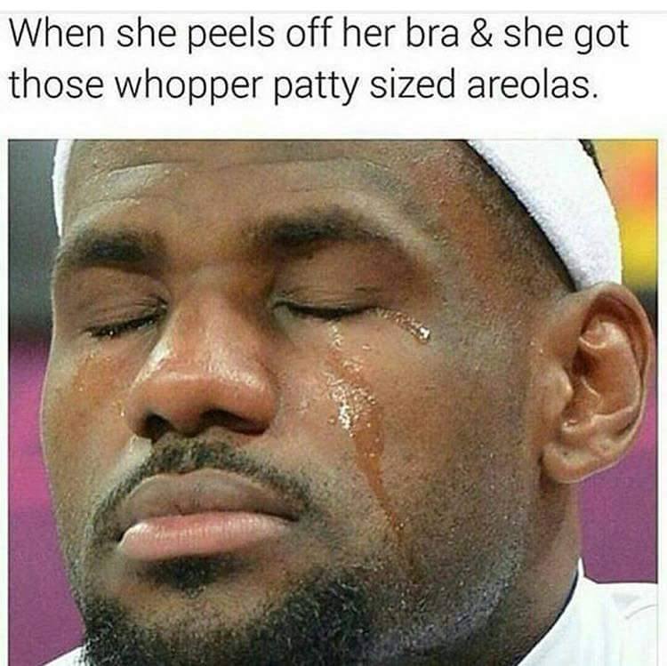 memes - lebron james tears - When she peels off her bra & she got those whopper patty sized areolas.
