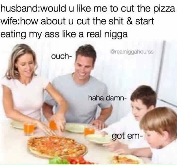 memes - eat my ass like a real nigga - husbandwould u me to cut the pizza wifehow about u cut the shit & start eating my ass a real nigga ouch haha damn got em