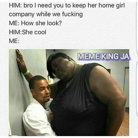 memes - need company meme - Him bro I need you to keep her home girl company while we fucking Me How she look? HimShe cool Me Meme King Ja