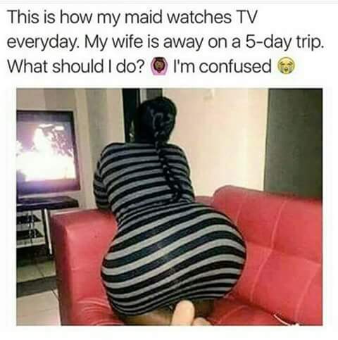 meme -  maid watches tv - This is how my maid watches Tv everyday. My wife is away on a 5day trip. What should I do? I'm confused