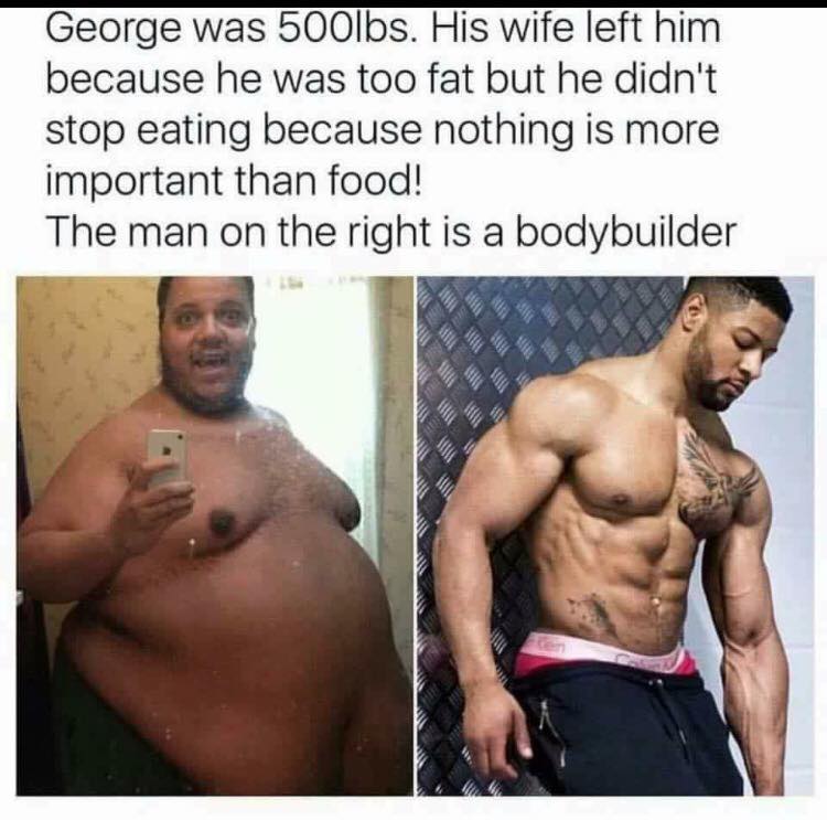 meme -  fat bodybuilder George was 500lbs. His wife left him because he was too fat but he didn't stop eating because nothing is more important than food! The man on the right is a bodybuilder