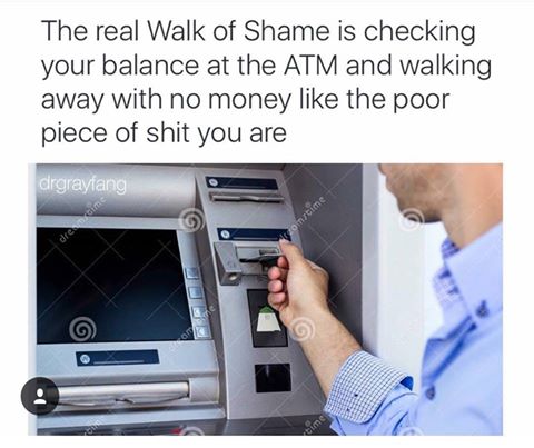 The real Walk of Shame is checking your balance at the Atm and walking away with no money the poor piece of shit you are crgrayfang Bongtime