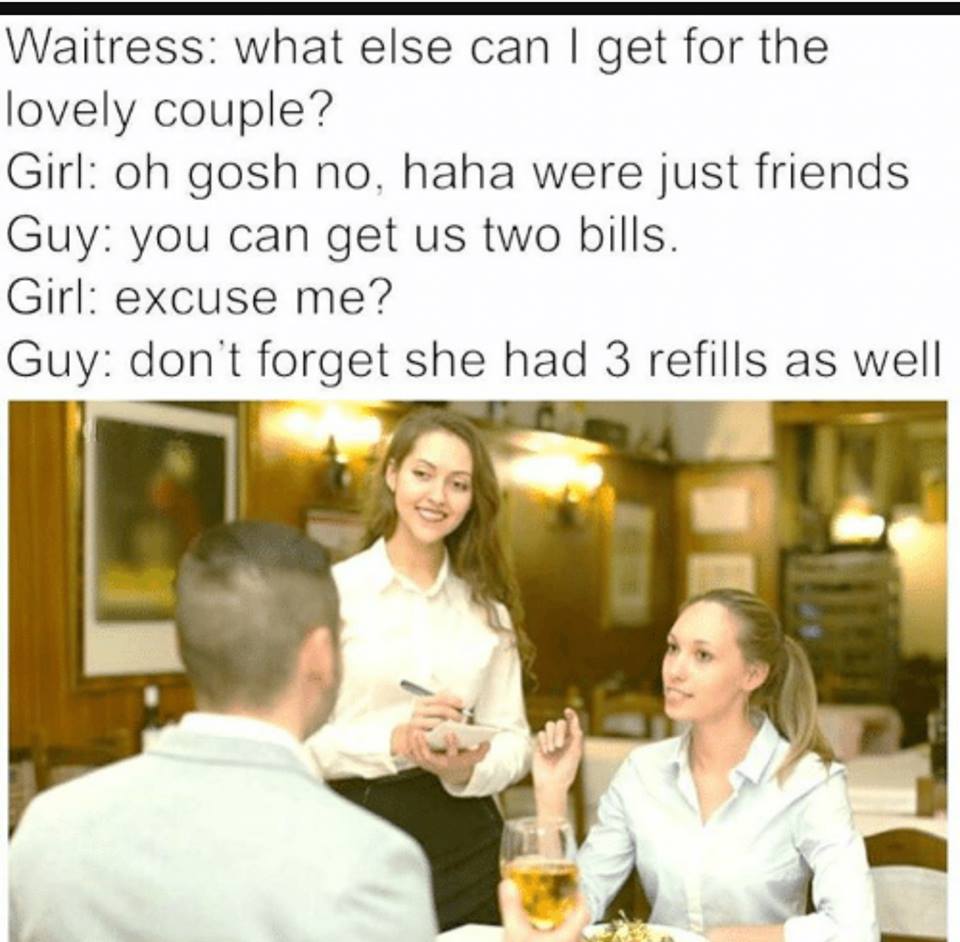 girl but he is my friend excuse meme - Waitress what else can I get for the lovely couple? Girl oh gosh no, haha were just friends Guy you can get us two bills. Girl excuse me? Guy don't forget she had 3 refills as well