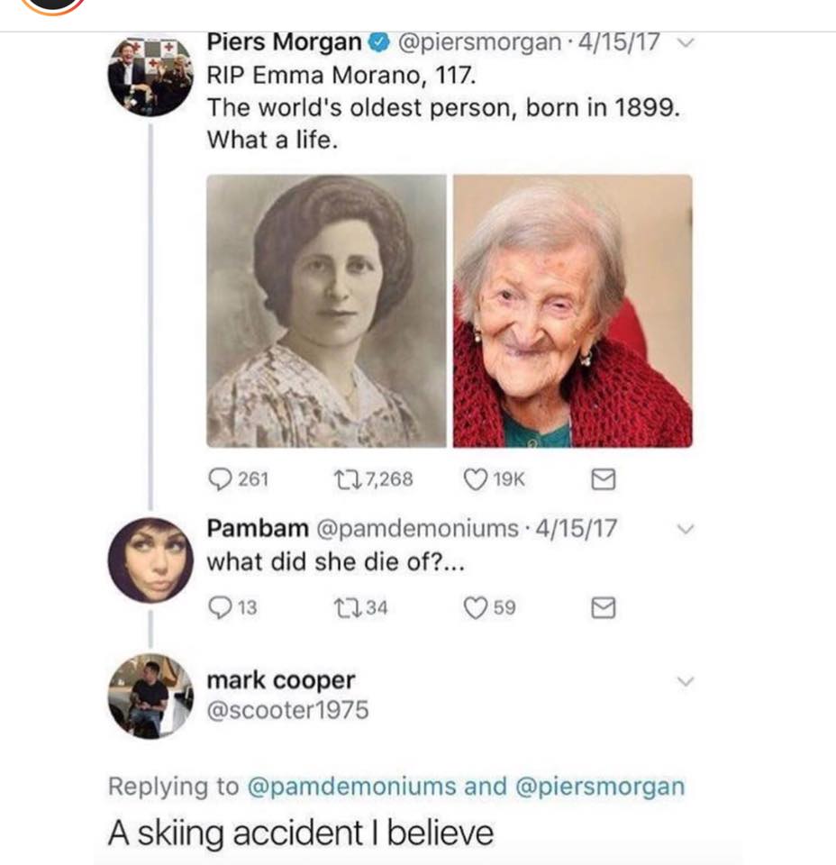 Emma Morano - Piers Morgan 41517 v Rip Emma Morano, 117. The world's oldest person, born in 1899. What a life. V 261 127,268 19K Pambam 41517 what did she die of?... 2 13 1734 590 mark cooper and A skiing accident I believe