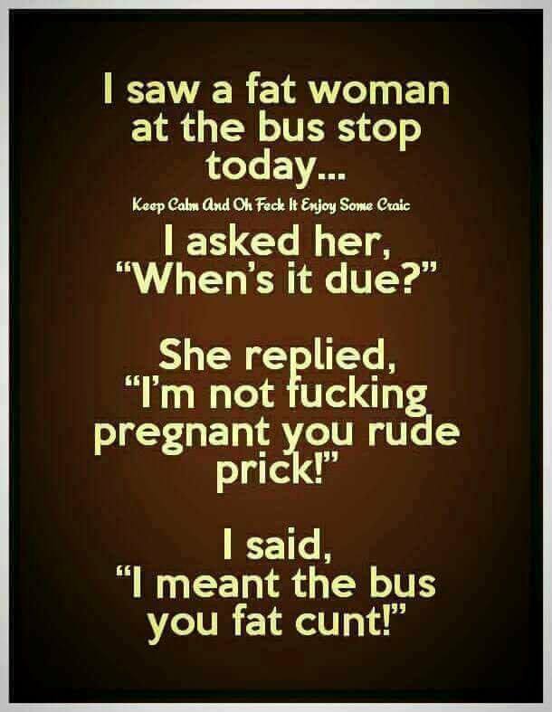 savage meme of a photo caption - I saw a fat woman at the bus stop today... Keep Calm And On Feck It Enjoy Some Craic I asked her, "When's it due?" She replied, "I'm not fucking pregnant you rude prick!" I said, "I meant the bus you fat cunt!"