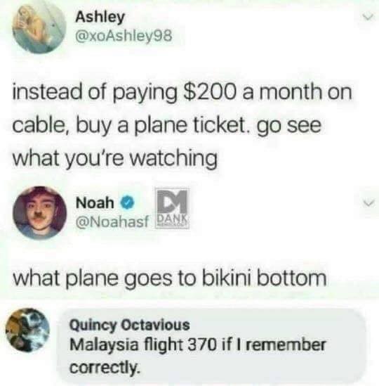 flight to bikini bottom - Ashley instead of paying $200 a month on cable, buy a plane ticket. go see what you're watching Noah Dank what plane goes to bikini bottom Quincy Octavious Malaysia flight 370 if I remember correctly.