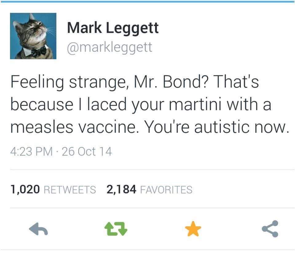 feeling strange mr bond - Mark Leggett Feeling strange, Mr. Bond? That's because I laced your martini with a measles vaccine. You're autistic now. 26 Oct 14 1,020 2,184 Favorites